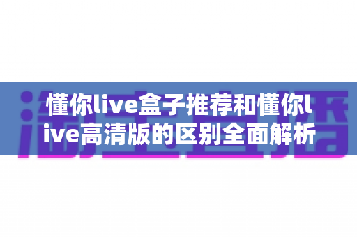 懂你live盒子推荐和懂你live高清版的区别全面解析:两大版本怎么选才不踩坑? 懂你live盒子推荐和懂你live高清版的区别全面解析:两大版本怎么选才不踩坑?