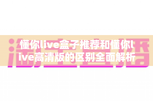 懂你live盒子推荐和懂你live高清版的区别全面解析：两大版本怎么选才不踩坑？