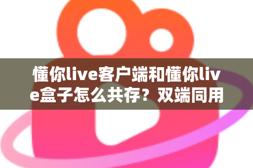 懂你live客户端和懂你live盒子怎么共存？双端同用全攻略，一文看懂安装配置与避坑指南