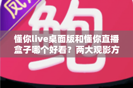 懂你live桌面版和懂你直播盒子哪个好看？两大观影方式全面对比与选择指南