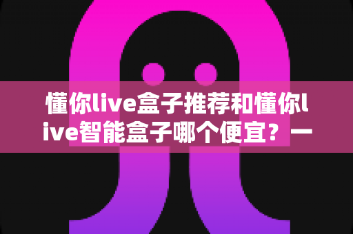 懂你live盒子推荐和懂你live智能盒子哪个便宜？一文看懂价格差异与选购攻略