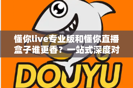 懂你live专业版和懂你直播盒子谁更香？一站式深度对比评测，看完再做决定不后悔