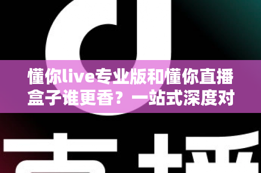 懂你live专业版和懂你直播盒子谁更香？一站式深度对比评测，看完再做决定不后悔