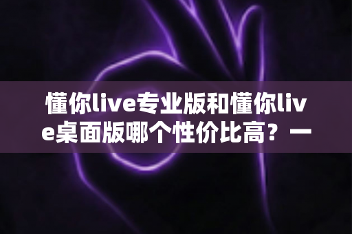 懂你live专业版和懂你live桌面版哪个性价比高？一份帮你理性决策的深度对比指南