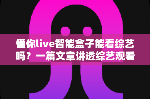 懂你live智能盒子能看综艺吗?一篇文章讲透综艺观看方法与实用技巧 懂你live智能盒子能看综艺吗?一篇文章讲透综艺观看方法与实用技巧