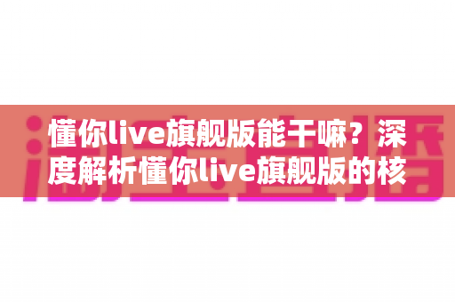 懂你live旗舰版能干嘛?深度解析懂你live旗舰版的核心功能与实用价值 懂你live旗舰版能干嘛?深度解析懂你live旗舰版的核心功能与实用价值