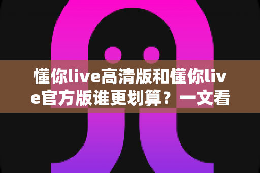 懂你live高清版和懂你live官方版谁更划算?一文看懂两个版本的真实差异与选购指南 懂你live高清版和懂你live官方版谁更划算?一文看懂两个版本的真实差异与选购指南