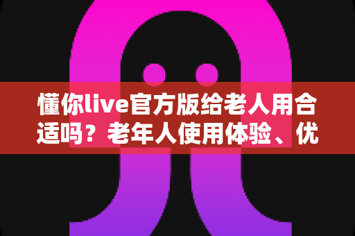 懂你live官方版给老人用合适吗?老年人使用体验、优势与安全使用指南全面解析 懂你live官方版给老人用合适吗?老年人使用体验、优势与安全使用指南全面解析