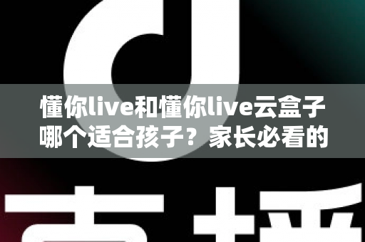 懂你live和懂你live云盒子哪个适合孩子?家长必看的全面对比与选购攻略 懂你live和懂你live云盒子哪个适合孩子?家长必看的全面对比与选购攻略