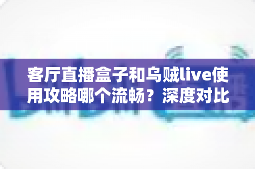 客厅直播盒子和乌贼live使用攻略哪个流畅？深度对比与实用优化指南