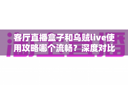 客厅直播盒子和乌贼live使用攻略哪个流畅？深度对比与实用优化指南