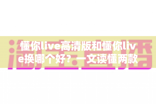 懂你live高清版和懂你live换哪个好？一文读懂两款版本的差异与选择攻略