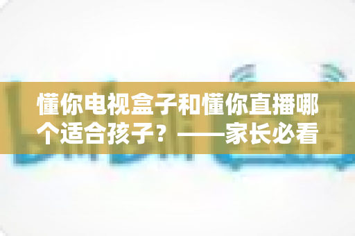 懂你电视盒子和懂你直播哪个适合孩子?——家长必看的儿童观看方案全面对比指南 懂你电视盒子和懂你直播哪个适合孩子?——家长必看的儿童观看方案全面对比指南