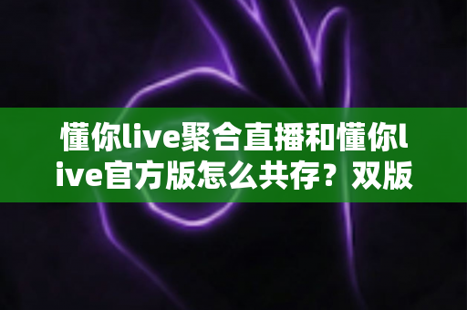 懂你live聚合直播和懂你live官方版怎么共存?双版本同机安装与管理的完整实用指南 懂你live聚合直播和懂你live官方版怎么共存?双版本同机安装与管理的完整实用指南