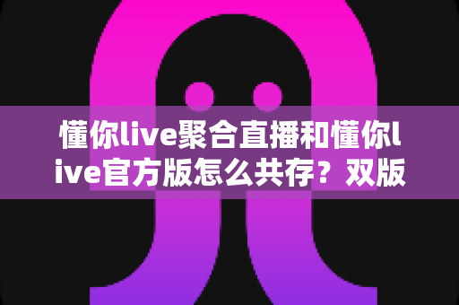 懂你live聚合直播和懂你live官方版怎么共存?双版本同机安装与管理的完整实用指南 懂你live聚合直播和懂你live官方版怎么共存?双版本同机安装与管理的完整实用指南