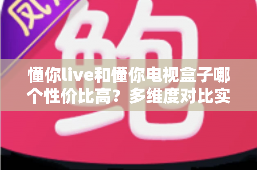 懂你live和懂你电视盒子哪个性价比高？多维度对比实测帮你选对不花冤枉钱