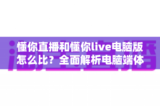 懂你直播和懂你live电脑版怎么比?全面解析电脑端体验差异与选择指南 懂你直播和懂你live电脑版怎么比?全面解析电脑端体验差异与选择指南
