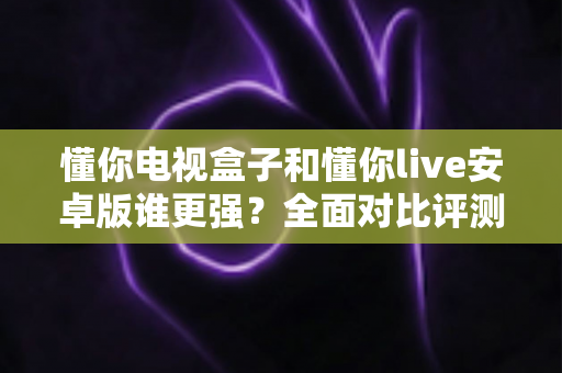 懂你电视盒子和懂你live安卓版谁更强?全面对比评测帮你选对版本 懂你电视盒子和懂你live安卓版谁更强?全面对比评测帮你选对版本