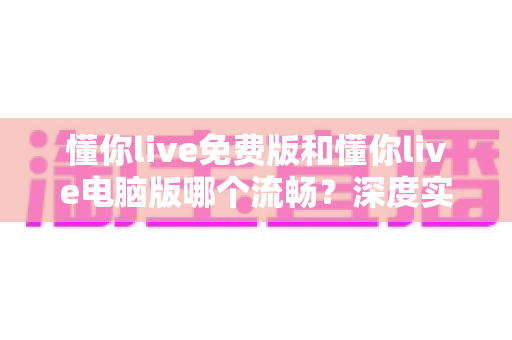 懂你live免费版和懂你live电脑版哪个流畅？深度实测对比帮你选出最适合的观看方案