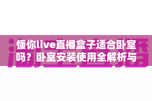 懂你live直播盒子适合卧室吗?卧室安装使用全解析与实用选购建议 懂你live直播盒子适合卧室吗?卧室安装使用全解析与实用选购建议