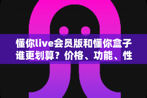懂你live会员版和懂你盒子谁更划算?价格、功能、性价比全方位深度对比,看完不花冤枉钱 懂你live会员版和懂你盒子谁更划算?价格、功能、性价比全方位深度对比,看完不花冤枉钱