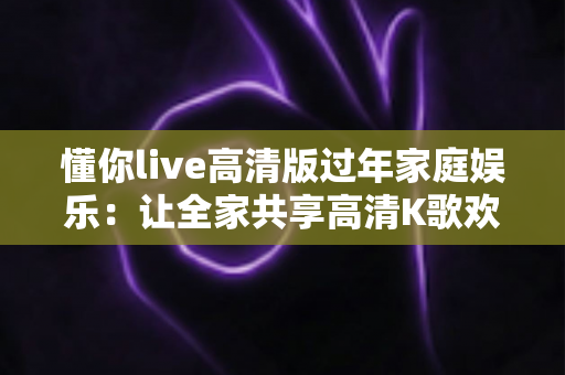 懂你live高清版过年家庭娱乐：让全家共享高清K歌欢乐的春节聚会新方式