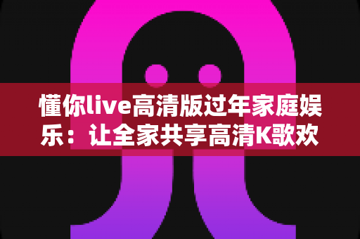 懂你live高清版过年家庭娱乐：让全家共享高清K歌欢乐的春节聚会新方式