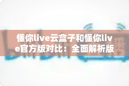懂你live云盒子和懂你live官方版对比：全面解析版本差异，帮你找到最合适的观影直播方案