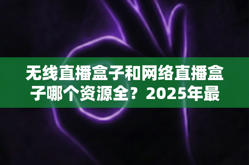 无线直播盒子和网络直播盒子哪个资源全？2025年最全选购指南深度解析