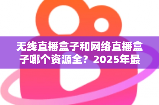 无线直播盒子和网络直播盒子哪个资源全？2025年最全选购指南深度解析