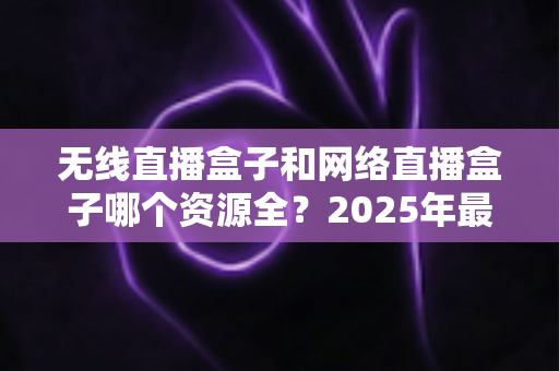 无线直播盒子和网络直播盒子哪个资源全？2025年最全选购指南深度解析