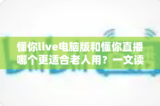 懂你live电脑版和懂你直播哪个更适合老人用？一文读懂两者差异与选择建议