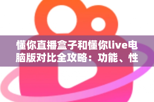 懂你直播盒子和懂你live电脑版对比全攻略：功能、性能与适用人群一文看懂