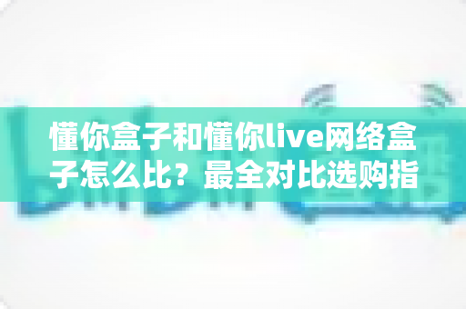 懂你盒子和懂你live网络盒子怎么比?最全对比选购指南助你轻松避坑 懂你盒子和懂你live网络盒子怎么比?最全对比选购指南助你轻松避坑