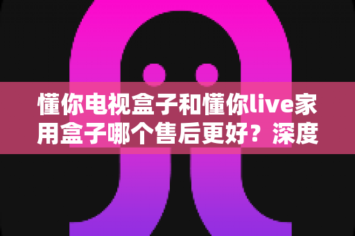 懂你电视盒子和懂你live家用盒子哪个售后更好?深度售后对比与智能选购指南 懂你电视盒子和懂你live家用盒子哪个售后更好?深度售后对比与智能选购指南