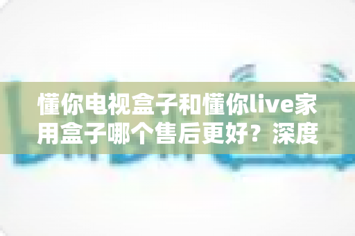 懂你电视盒子和懂你live家用盒子哪个售后更好？深度售后对比与智能选购指南