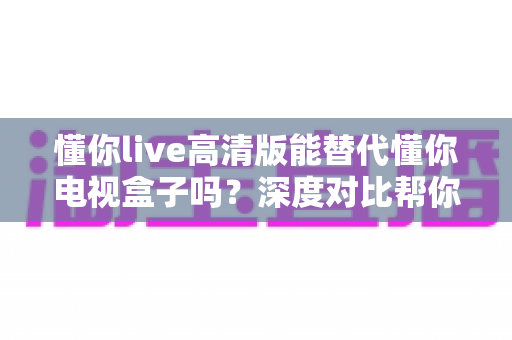 懂你live高清版能替代懂你电视盒子吗?深度对比帮你选出最适合的大屏观影方案 懂你live高清版能替代懂你电视盒子吗?深度对比帮你选出最适合的大屏观影方案