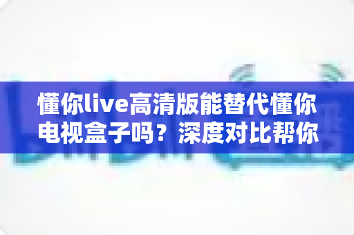 懂你live高清版能替代懂你电视盒子吗？深度对比帮你选出最适合的大屏观影方案