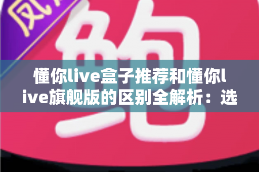 懂你live盒子推荐和懂你live旗舰版的区别全解析:选购前必看的核心对比指南 懂你live盒子推荐和懂你live旗舰版的区别全解析:选购前必看的核心对比指南