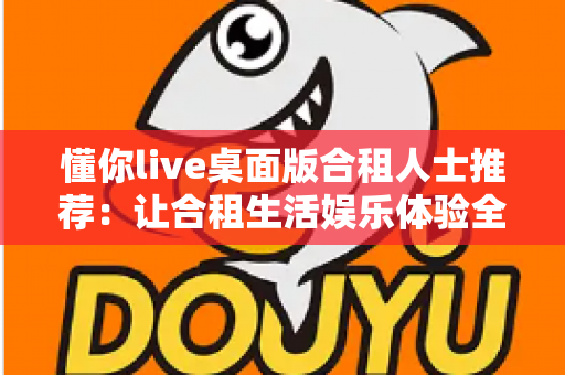 懂你live桌面版合租人士推荐：让合租生活娱乐体验全面升级的实用软件指南