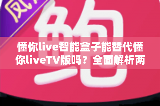 懂你live智能盒子能替代懂你liveTV版吗？全面解析两大方案差异与选购指南