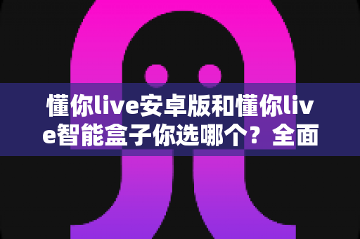 懂你live安卓版和懂你live智能盒子你选哪个？全面对比帮你找到最适合的观影方案