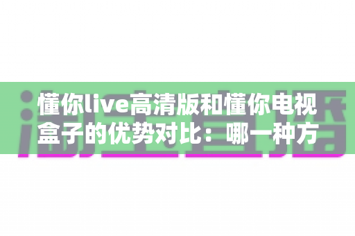 懂你live高清版和懂你电视盒子的优势对比：哪一种方案更适合你的家庭大屏观影？