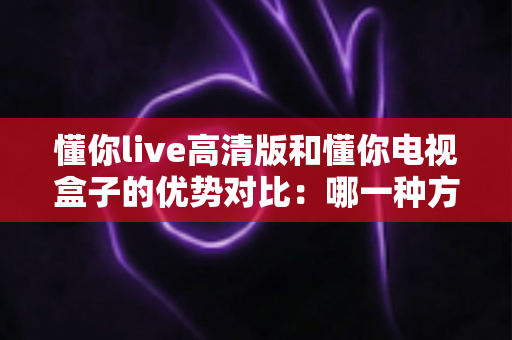 懂你live高清版和懂你电视盒子的优势对比：哪一种方案更适合你的家庭大屏观影？