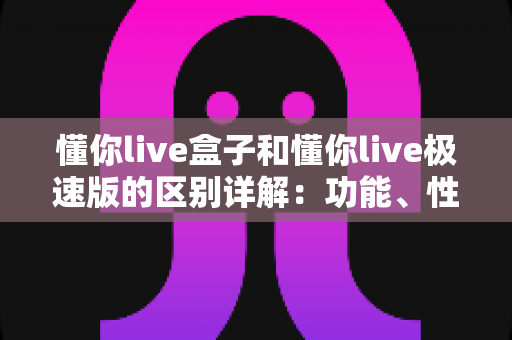懂你live盒子和懂你live极速版的区别详解：功能、性能与使用体验全方位对比指南