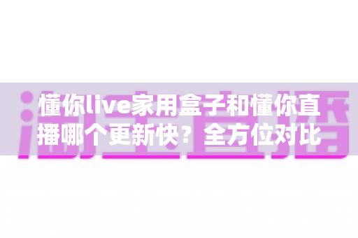 懂你live家用盒子和懂你直播哪个更新快？全方位对比解析与选购指南