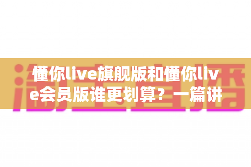 懂你live旗舰版和懂你live会员版谁更划算?一篇讲透价格、权益与性价比的选购指南 懂你live旗舰版和懂你live会员版谁更划算?一篇讲透价格、权益与性价比的选购指南