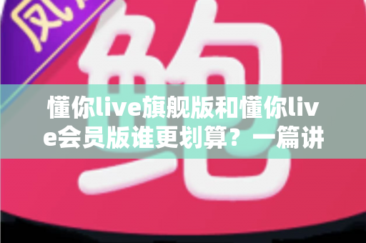 懂你live旗舰版和懂你live会员版谁更划算?一篇讲透价格、权益与性价比的选购指南 懂你live旗舰版和懂你live会员版谁更划算?一篇讲透价格、权益与性价比的选购指南