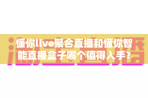 懂你live聚合直播和懂你智能直播盒子哪个值得入手？一站式深度测评帮你选对不踩坑