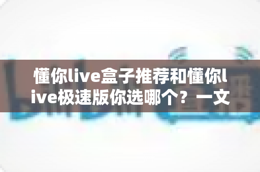 懂你live盒子推荐和懂你live极速版你选哪个？一文看懂两大版本差异与选购指南